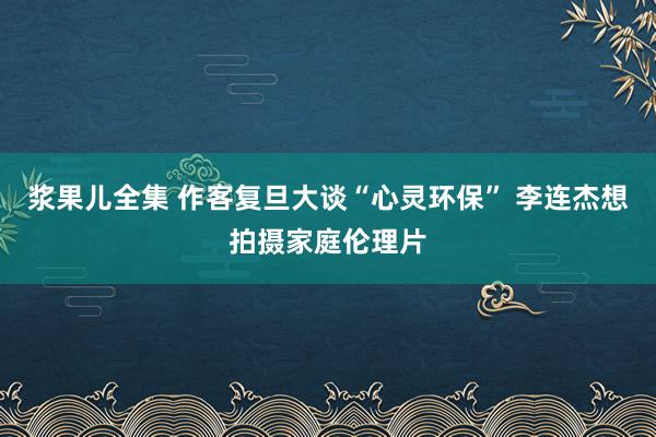 浆果儿全集 作客复旦大谈“心灵环保” 李连杰想拍摄家庭伦理片