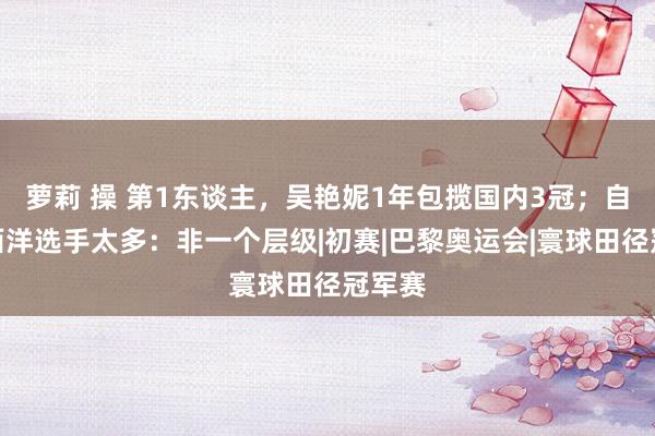 萝莉 操 第1东谈主，吴艳妮1年包揽国内3冠；自称差西洋选手太多：非一个层级|初赛|巴黎奥运会|寰球田径冠军赛