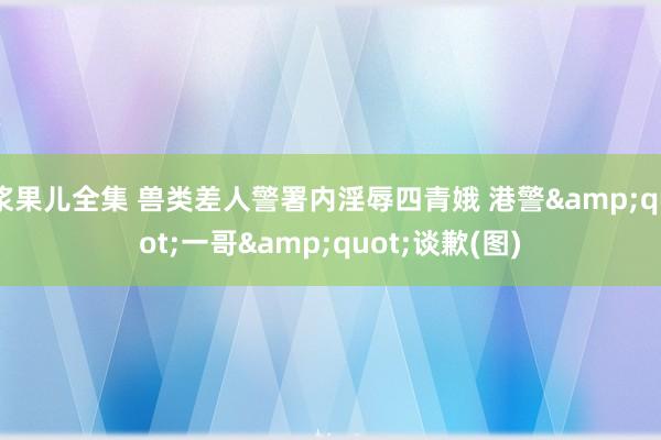 浆果儿全集 兽类差人警署内淫辱四青娥 港警&quot;一哥&quot;谈歉(图)