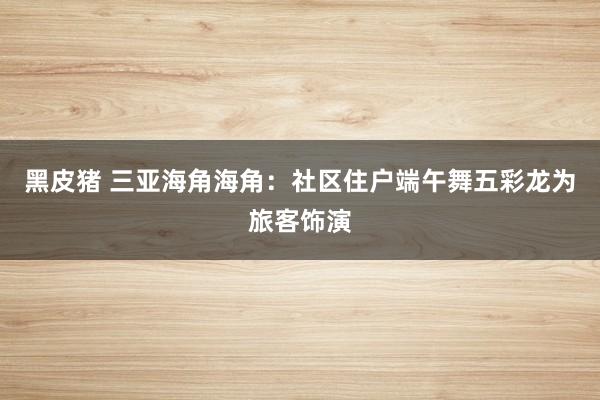 黑皮猪 三亚海角海角：社区住户端午舞五彩龙为旅客饰演