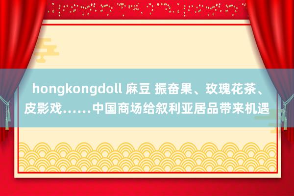hongkongdoll 麻豆 振奋果、玫瑰花茶、皮影戏……中国商场给叙利亚居品带来机遇