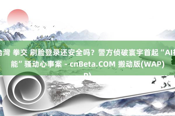台灣 拳交 刷脸登录还安全吗？警方侦破寰宇首起“AI技能”骚动心事案 - cnBeta.COM 搬动版(WAP)