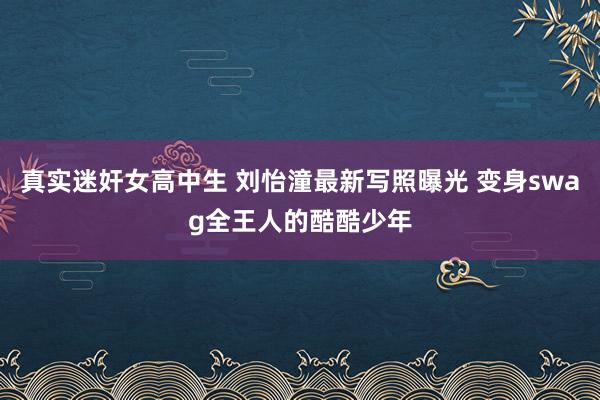 真实迷奸女高中生 刘怡潼最新写照曝光 变身swag全王人的酷酷少年
