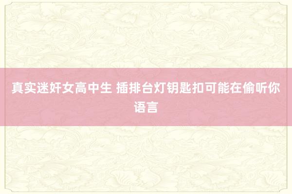真实迷奸女高中生 插排台灯钥匙扣可能在偷听你语言