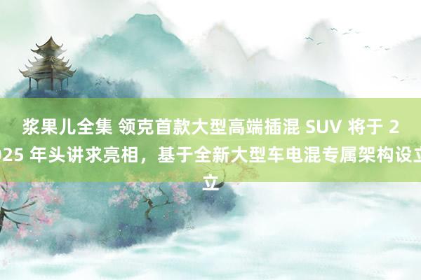 浆果儿全集 领克首款大型高端插混 SUV 将于 2025 年头讲求亮相，基于全新大型车电混专属架构设立