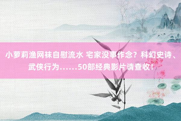 小萝莉渔网袜自慰流水 宅家没事作念？科幻史诗、武侠行为……50部经典影片请查收！
