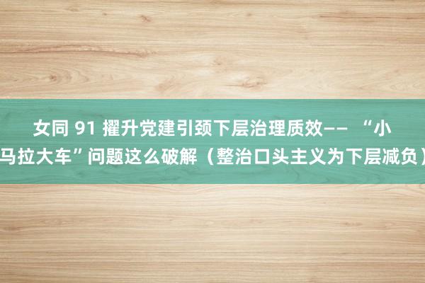 女同 91 擢升党建引颈下层治理质效——  “小马拉大车”问题这么破解（整治口头主义为下层减负）