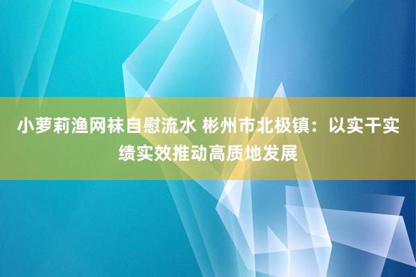 小萝莉渔网袜自慰流水 彬州市北极镇：以实干实绩实效推动高质地发展
