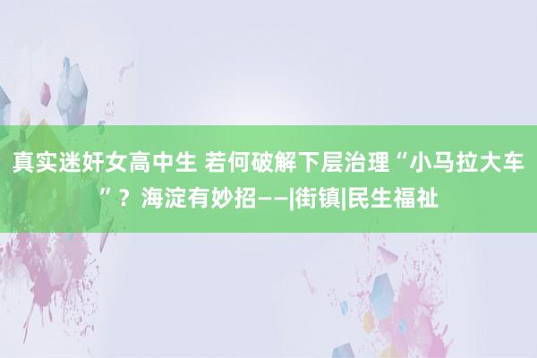真实迷奸女高中生 若何破解下层治理“小马拉大车”？海淀有妙招——|街镇|民生福祉