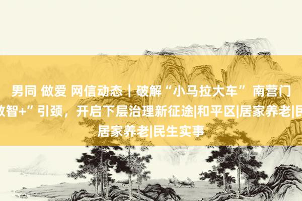 男同 做爱 网信动态｜破解“小马拉大车” 南营门街：“数智+”引颈，开启下层治理新征途|和平区|居家养老|民生实事