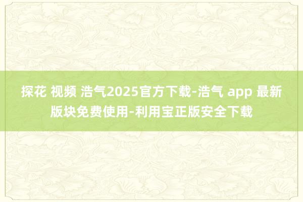 探花 视频 浩气2025官方下载-浩气 app 最新版块免费使用-利用宝正版安全下载