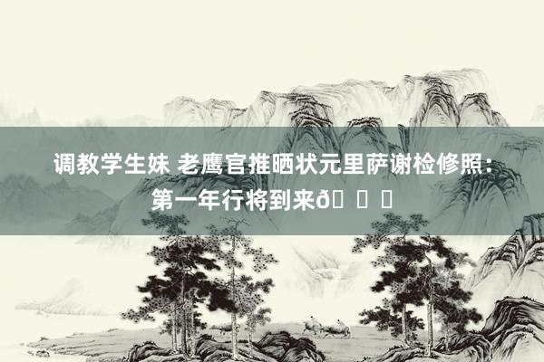 调教学生妹 老鹰官推晒状元里萨谢检修照：第一年行将到来🔜