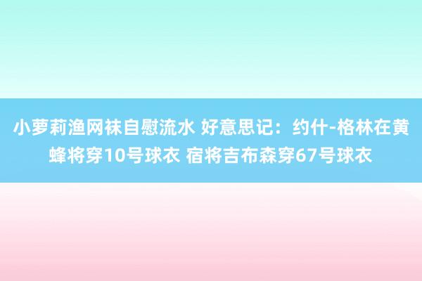 小萝莉渔网袜自慰流水 好意思记：约什-格林在黄蜂将穿10号球衣 宿将吉布森穿67号球衣