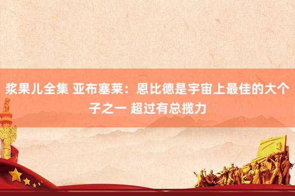 浆果儿全集 亚布塞莱：恩比德是宇宙上最佳的大个子之一 超过有总揽力