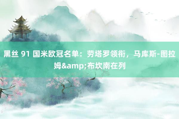 黑丝 91 国米欧冠名单：劳塔罗领衔，马库斯-图拉姆&布坎南在列