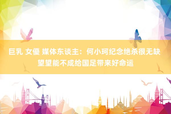 巨乳 女優 媒体东谈主：何小珂纪念绝杀很无缺 望望能不成给国足带来好命运