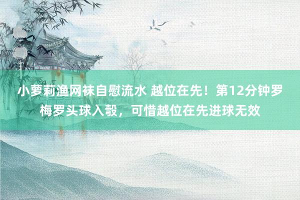 小萝莉渔网袜自慰流水 越位在先！第12分钟罗梅罗头球入彀，可惜越位在先进球无效