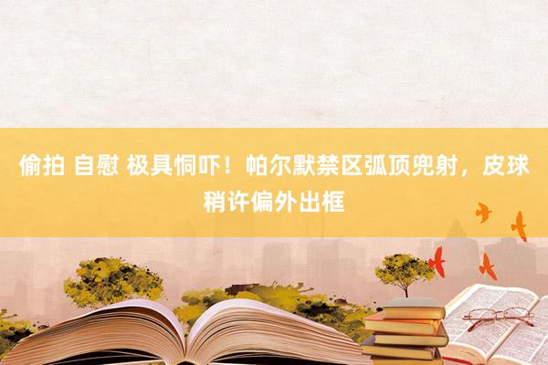 偷拍 自慰 极具恫吓！帕尔默禁区弧顶兜射，皮球稍许偏外出框