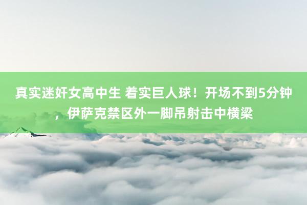 真实迷奸女高中生 着实巨人球！开场不到5分钟，伊萨克禁区外一脚吊射击中横梁