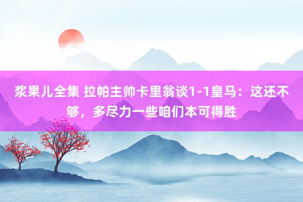 浆果儿全集 拉帕主帅卡里翁谈1-1皇马：这还不够，多尽力一些咱们本可得胜