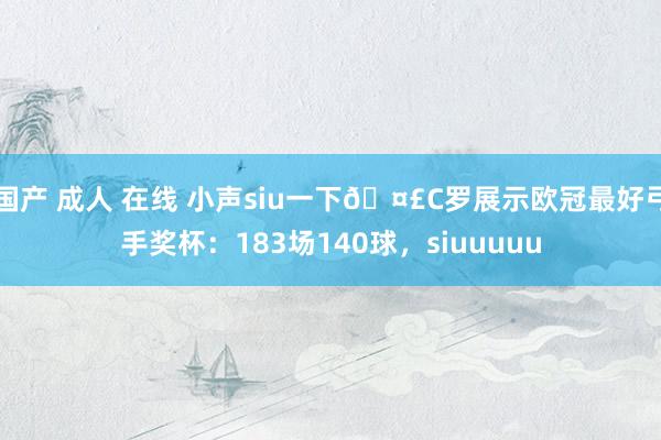 国产 成人 在线 小声siu一下🤣C罗展示欧冠最好弓手奖杯：183场140球，siuuuuu