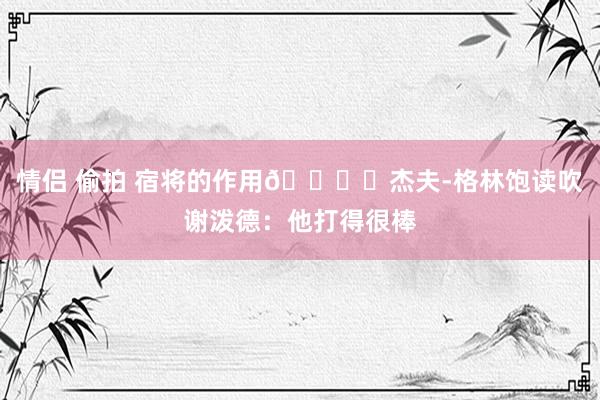 情侣 偷拍 宿将的作用👍️杰夫-格林饱读吹谢泼德：他打得很棒