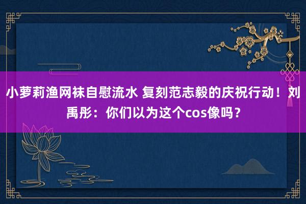 小萝莉渔网袜自慰流水 复刻范志毅的庆祝行动！刘禹彤：你们以为这个cos像吗？