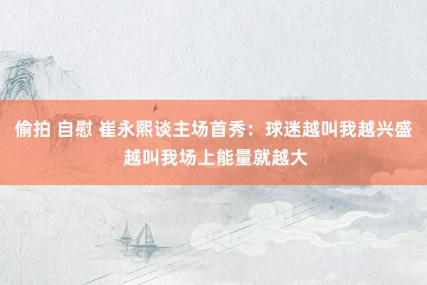 偷拍 自慰 崔永熙谈主场首秀：球迷越叫我越兴盛 越叫我场上能量就越大