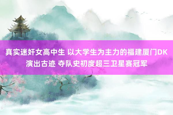 真实迷奸女高中生 以大学生为主力的福建厦门DK演出古迹 夺队史初度超三卫星赛冠军