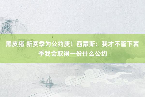 黑皮猪 新赛季为公约庚！西蒙斯：我才不管下赛季我会取得一份什么公约