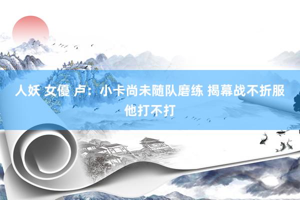 人妖 女優 卢：小卡尚未随队磨练 揭幕战不折服他打不打