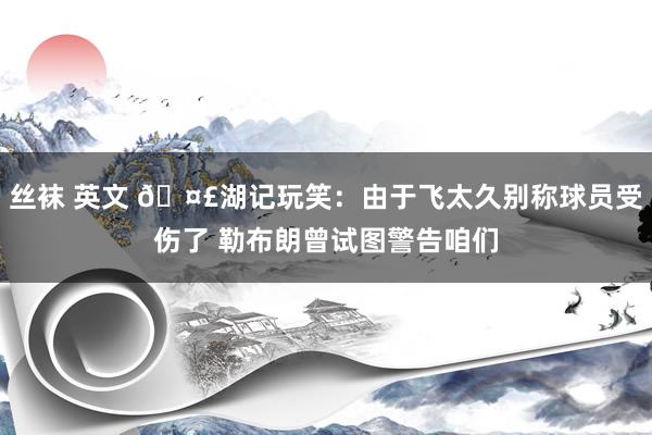 丝袜 英文 🤣湖记玩笑：由于飞太久别称球员受伤了 勒布朗曾试图警告咱们