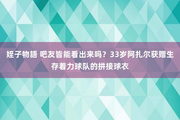 姪子物語 吧友皆能看出来吗？33岁阿扎尔获赠生存着力球队的拼接球衣