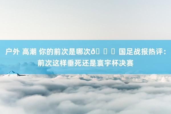 户外 高潮 你的前次是哪次😂国足战报热评：前次这样垂死还是寰宇杯决赛
