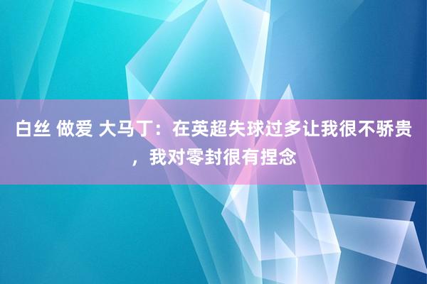 白丝 做爱 大马丁：在英超失球过多让我很不骄贵，我对零封很有捏念