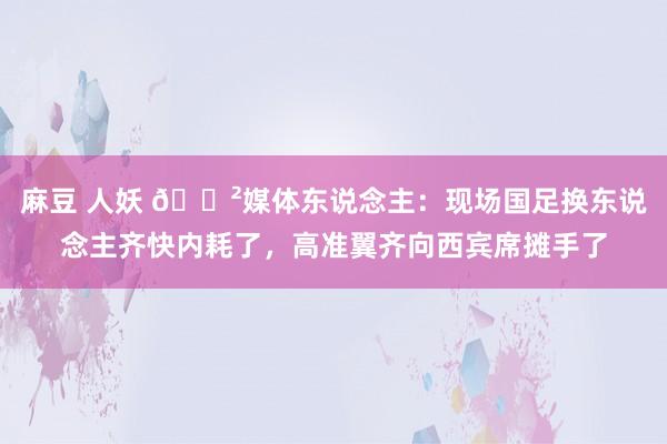 麻豆 人妖 😲媒体东说念主：现场国足换东说念主齐快内耗了，高准翼齐向西宾席摊手了