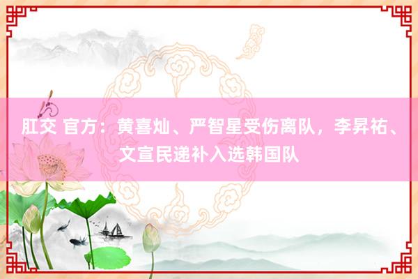 肛交 官方：黄喜灿、严智星受伤离队，李昇祐、文宣民递补入选韩国队
