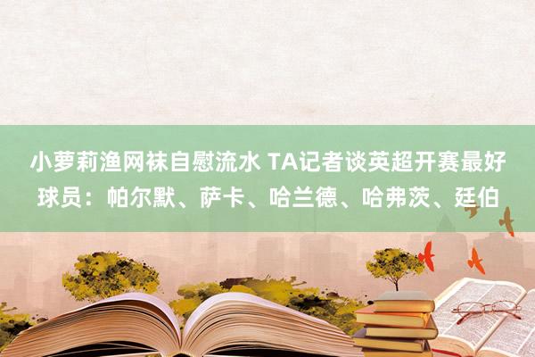 小萝莉渔网袜自慰流水 TA记者谈英超开赛最好球员：帕尔默、萨卡、哈兰德、哈弗茨、廷伯