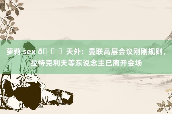 萝莉 sex 👀天外：曼联高层会议刚刚规则，拉特克利夫等东说念主已离开会场