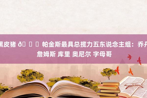 黑皮猪 👀帕金斯最具总揽力五东说念主组：乔丹 詹姆斯 库里 奥尼尔 字母哥