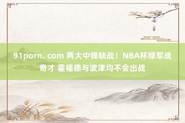 91porn. com 两大中锋缺战！NBA杯绿军战奇才 霍福德与波津均不会出战