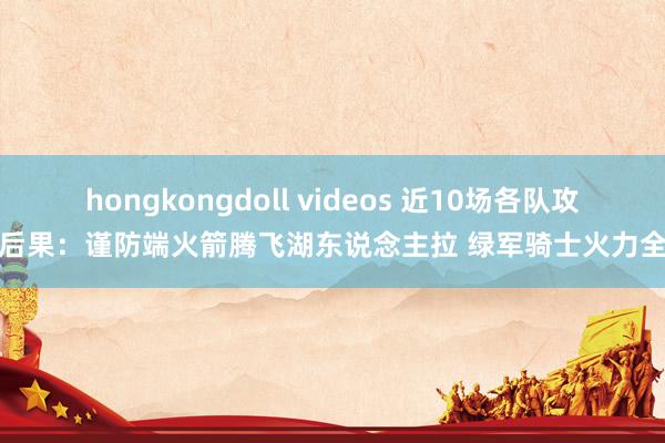 hongkongdoll videos 近10场各队攻防后果：谨防端火箭腾飞湖东说念主拉 绿军骑士火力全开