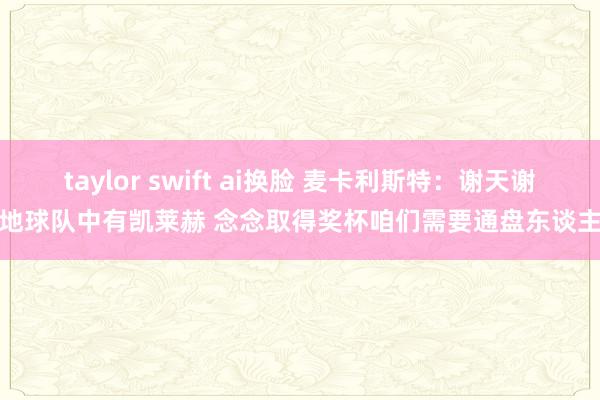 taylor swift ai换脸 麦卡利斯特：谢天谢地球队中有凯莱赫 念念取得奖杯咱们需要通盘东谈主