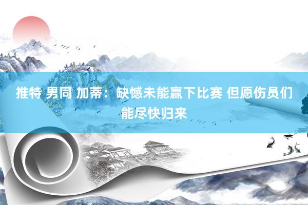 推特 男同 加蒂：缺憾未能赢下比赛 但愿伤员们能尽快归来
