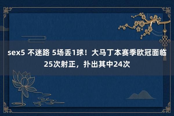 sex5 不迷路 5场丢1球！大马丁本赛季欧冠面临25次射正，扑出其中24次