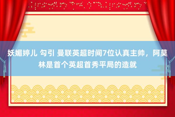 妖媚婷儿 勾引 曼联英超时间7位认真主帅，阿莫林是首个英超首秀平局的造就