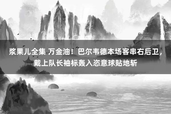 浆果儿全集 万金油！巴尔韦德本场客串右后卫，戴上队长袖标轰入恣意球贴地斩