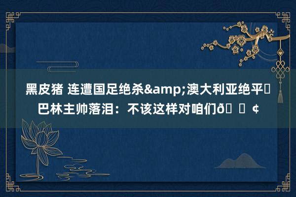 黑皮猪 连遭国足绝杀&澳大利亚绝平❗巴林主帅落泪：不该这样对咱们😢