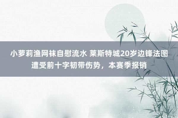 小萝莉渔网袜自慰流水 莱斯特城20岁边锋法图遭受前十字韧带伤势，本赛季报销