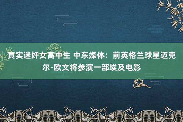 真实迷奸女高中生 中东媒体：前英格兰球星迈克尔-欧文将参演一部埃及电影